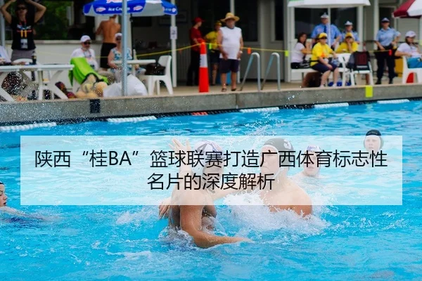 陕西“桂BA”篮球联赛打造广西体育标志性名片的深度解析